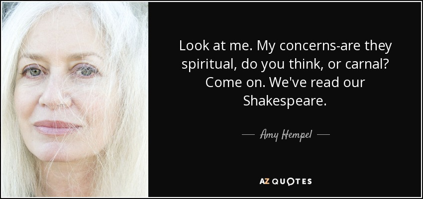 Look at me. My concerns-are they spiritual, do you think, or carnal? Come on. We've read our Shakespeare. - Amy Hempel
