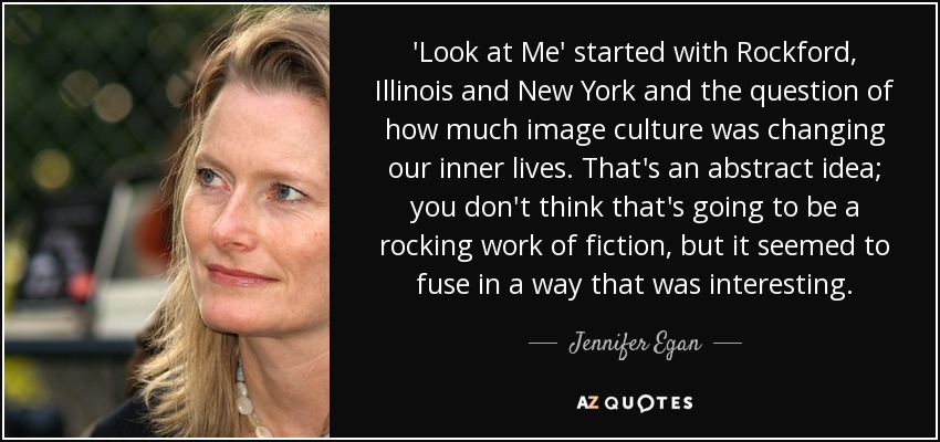 'Look at Me' started with Rockford, Illinois and New York and the question of how much image culture was changing our inner lives. That's an abstract idea; you don't think that's going to be a rocking work of fiction, but it seemed to fuse in a way that was interesting. - Jennifer Egan