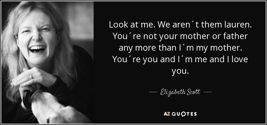 Look at me. We aren´t them lauren. You´re not your mother or father any more than I´m my mother. You´re you and I´m me and I love you. - Elizabeth Scott