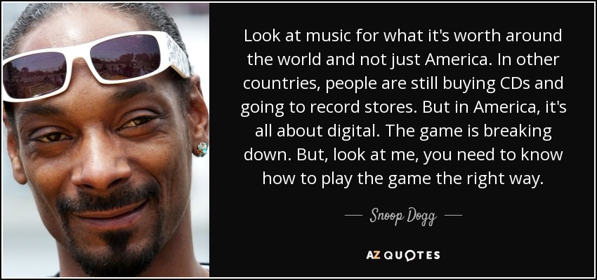 Look at music for what it's worth around the world and not just America. In other countries, people are still buying CDs and going to record stores. But in America, it's all about digital. The game is breaking down. But, look at me, you need to know how to play the game the right way. - Snoop Dogg