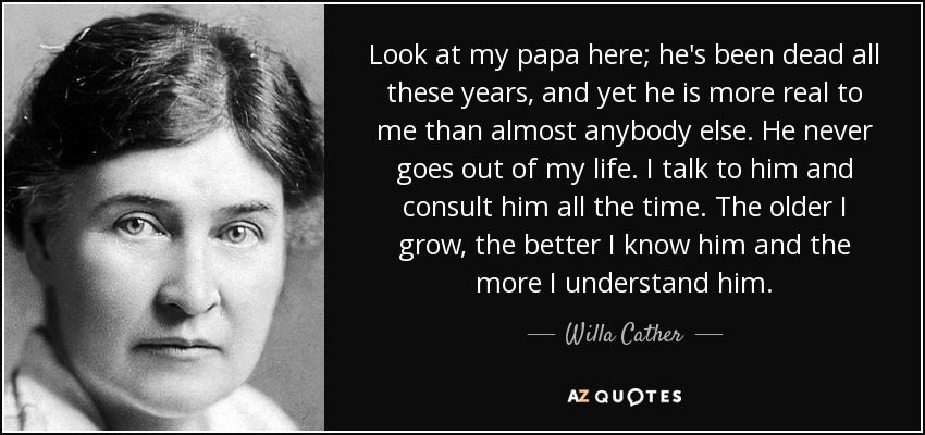 Look at my papa here; he's been dead all these years, and yet he is more real to me than almost anybody else. He never goes out of my life. I talk to him and consult him all the time. The older I grow, the better I know him and the more I understand him. - Willa Cather