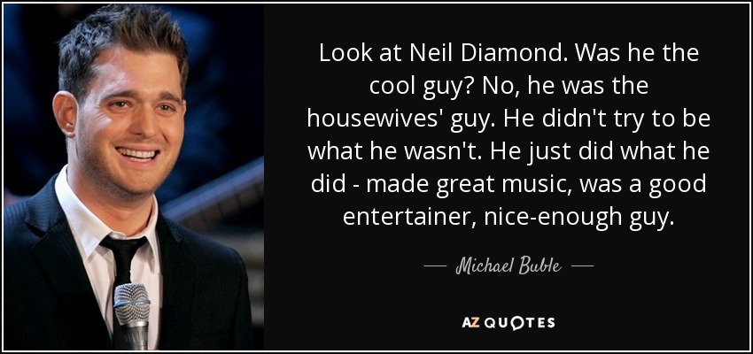 Look at Neil Diamond. Was he the cool guy? No, he was the housewives' guy. He didn't try to be what he wasn't. He just did what he did - made great music, was a good entertainer, nice-enough guy. - Michael Buble