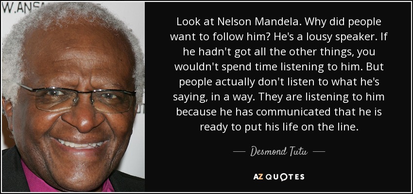 Look at Nelson Mandela. Why did people want to follow him? He's a lousy speaker. If he hadn't got all the other things, you wouldn't spend time listening to him. But people actually don't listen to what he's saying, in a way. They are listening to him because he has communicated that he is ready to put his life on the line. - Desmond Tutu