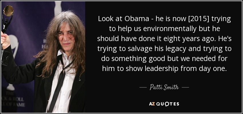 Look at Obama - he is now [2015] trying to help us environmentally but he should have done it eight years ago. He's trying to salvage his legacy and trying to do something good but we needed for him to show leadership from day one. - Patti Smith