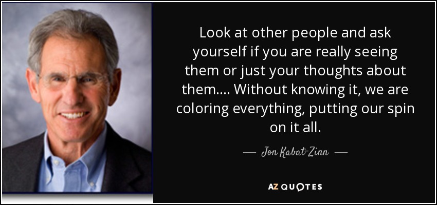 Look at other people and ask yourself if you are really seeing them or just your thoughts about them.... Without knowing it, we are coloring everything, putting our spin on it all. - Jon Kabat-Zinn