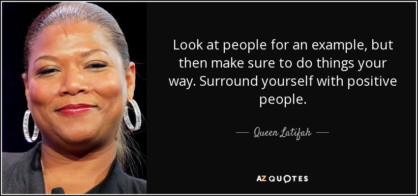 Look at people for an example, but then make sure to do things your way. Surround yourself with positive people. - Queen Latifah