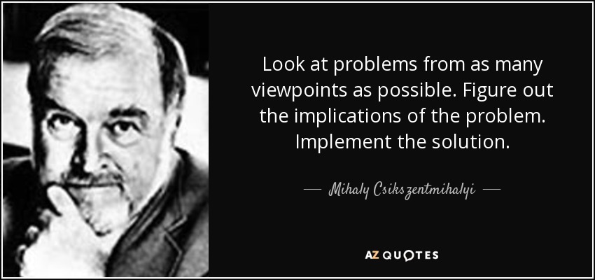 Look at problems from as many viewpoints as possible. Figure out the implications of the problem. Implement the solution. - Mihaly Csikszentmihalyi