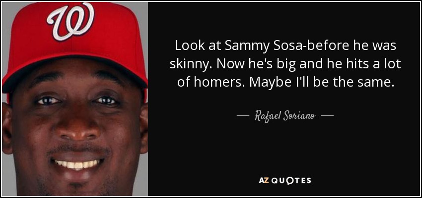 Look at Sammy Sosa-before he was skinny. Now he's big and he hits a lot of homers. Maybe I'll be the same. - Rafael Soriano