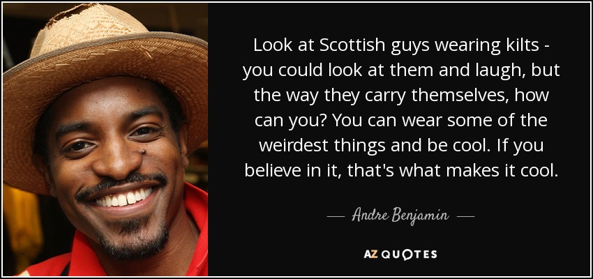 Look at Scottish guys wearing kilts - you could look at them and laugh, but the way they carry themselves, how can you? You can wear some of the weirdest things and be cool. If you believe in it, that's what makes it cool. - Andre Benjamin