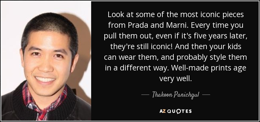 Look at some of the most iconic pieces from Prada and Marni. Every time you pull them out, even if it's five years later, they're still iconic! And then your kids can wear them, and probably style them in a different way. Well-made prints age very well. - Thakoon Panichgul