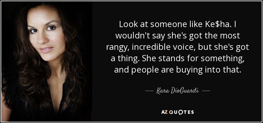 Look at someone like Ke$ha. I wouldn't say she's got the most rangy, incredible voice, but she's got a thing. She stands for something, and people are buying into that. - Kara DioGuardi