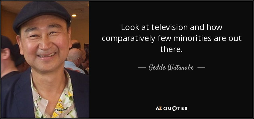 Look at television and how comparatively few minorities are out there. - Gedde Watanabe