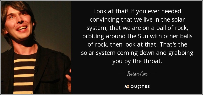 Look at that! If you ever needed convincing that we live in the solar system, that we are on a ball of rock, orbiting around the Sun with other balls of rock, then look at that! That's the solar system coming down and grabbing you by the throat. - Brian Cox