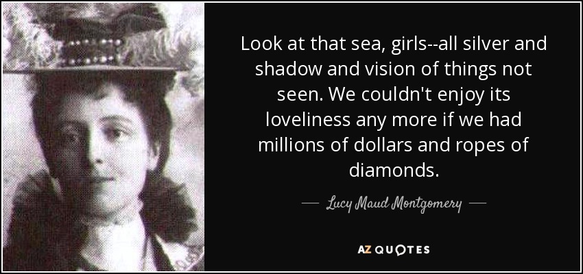 Look at that sea, girls--all silver and shadow and vision of things not seen. We couldn't enjoy its loveliness any more if we had millions of dollars and ropes of diamonds. - Lucy Maud Montgomery