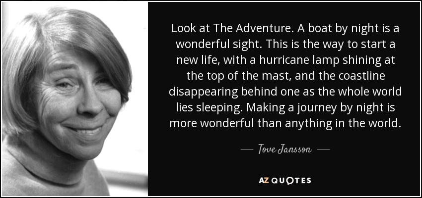 Look at The Adventure. A boat by night is a wonderful sight. This is the way to start a new life, with a hurricane lamp shining at the top of the mast, and the coastline disappearing behind one as the whole world lies sleeping. Making a journey by night is more wonderful than anything in the world. - Tove Jansson