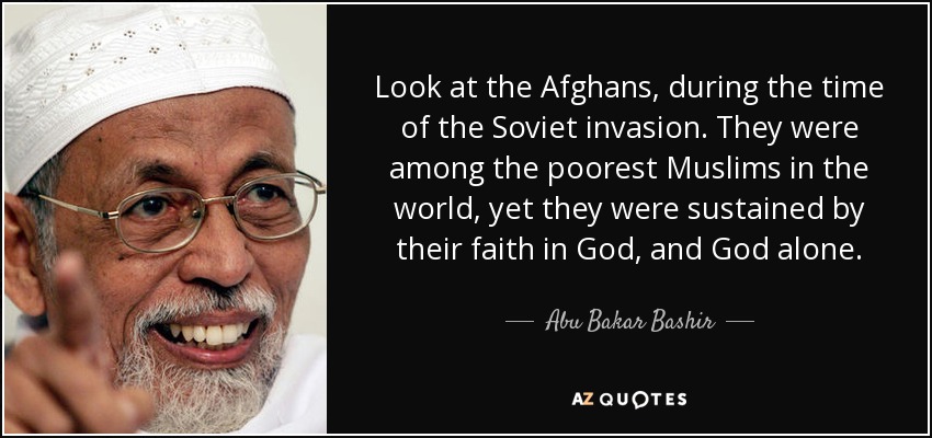Look at the Afghans, during the time of the Soviet invasion. They were among the poorest Muslims in the world, yet they were sustained by their faith in God, and God alone. - Abu Bakar Bashir