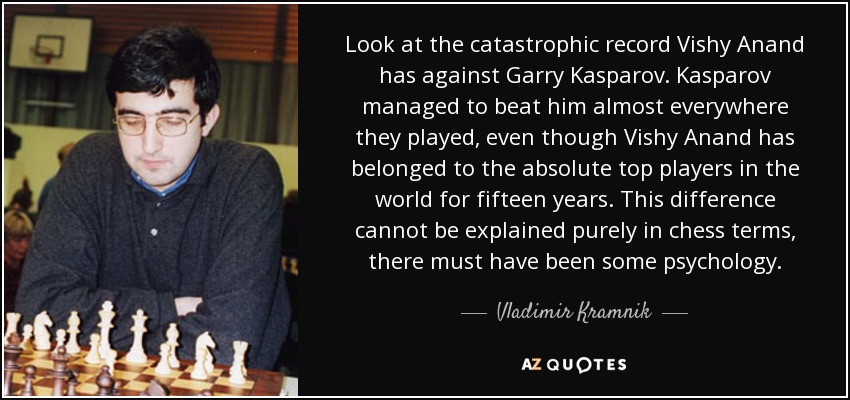Look at the catastrophic record Vishy Anand has against Garry Kasparov. Kasparov managed to beat him almost everywhere they played, even though Vishy Anand has belonged to the absolute top players in the world for fifteen years. This difference cannot be explained purely in chess terms, there must have been some psychology. - Vladimir Kramnik