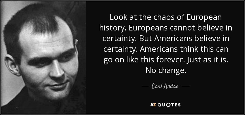 Look at the chaos of European history. Europeans cannot believe in certainty. But Americans believe in certainty. Americans think this can go on like this forever. Just as it is. No change. - Carl Andre
