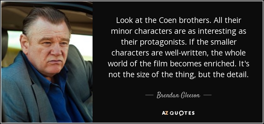Look at the Coen brothers. All their minor characters are as interesting as their protagonists. If the smaller characters are well-written, the whole world of the film becomes enriched. It's not the size of the thing, but the detail. - Brendan Gleeson