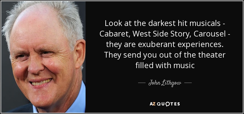 Look at the darkest hit musicals - Cabaret, West Side Story, Carousel - they are exuberant experiences. They send you out of the theater filled with music - John Lithgow