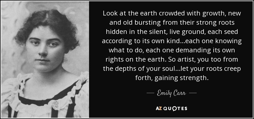 Look at the earth crowded with growth, new and old bursting from their strong roots hidden in the silent, live ground, each seed according to its own kind...each one knowing what to do, each one demanding its own rights on the earth. So artist, you too from the depths of your soul...let your roots creep forth, gaining strength. - Emily Carr