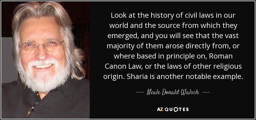 Look at the history of civil laws in our world and the source from which they emerged, and you will see that the vast majority of them arose directly from, or where based in principle on, Roman Canon Law, or the laws of other religious origin. Sharia is another notable example. - Neale Donald Walsch