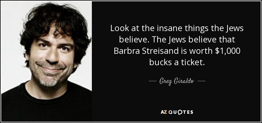 Look at the insane things the Jews believe. The Jews believe that Barbra Streisand is worth $1,000 bucks a ticket. - Greg Giraldo