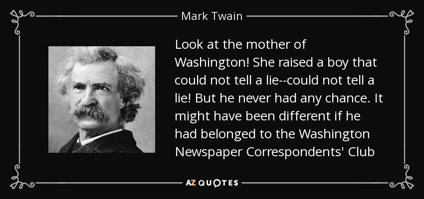 Look at the mother of Washington! She raised a boy that could not tell a lie--could not tell a lie! But he never had any chance. It might have been different if he had belonged to the Washington Newspaper Correspondents' Club - Mark Twain