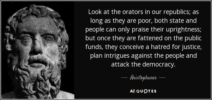 Look at the orators in our republics; as long as they are poor, both state and people can only praise their uprightness; but once they are fattened on the public funds, they conceive a hatred for justice, plan intrigues against the people and attack the democracy. - Aristophanes
