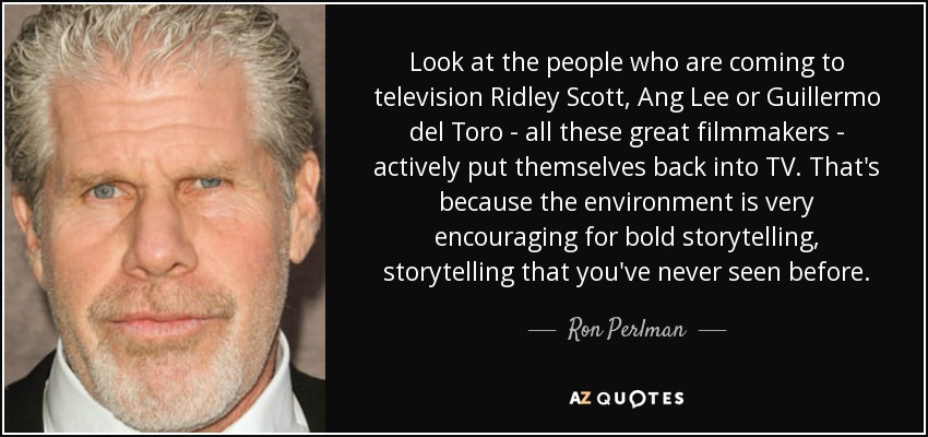 Look at the people who are coming to television Ridley Scott, Ang Lee or Guillermo del Toro - all these great filmmakers - actively put themselves back into TV. That's because the environment is very encouraging for bold storytelling, storytelling that you've never seen before. - Ron Perlman