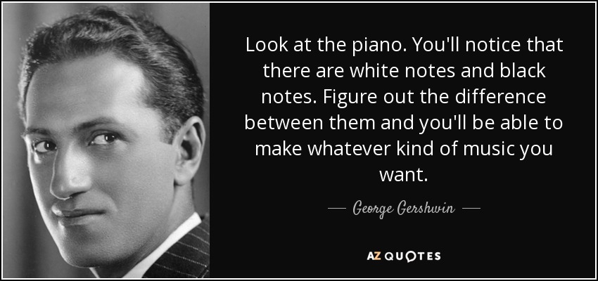 Look at the piano. You'll notice that there are white notes and black notes. Figure out the difference between them and you'll be able to make whatever kind of music you want. - George Gershwin