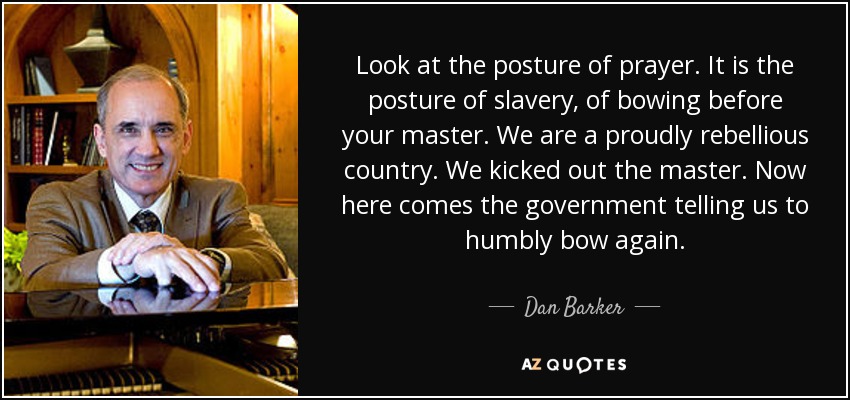 Look at the posture of prayer. It is the posture of slavery, of bowing before your master. We are a proudly rebellious country. We kicked out the master. Now here comes the government telling us to humbly bow again. - Dan Barker