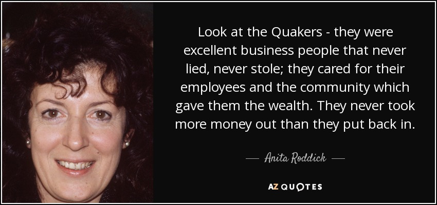 Look at the Quakers - they were excellent business people that never lied, never stole; they cared for their employees and the community which gave them the wealth. They never took more money out than they put back in. - Anita Roddick