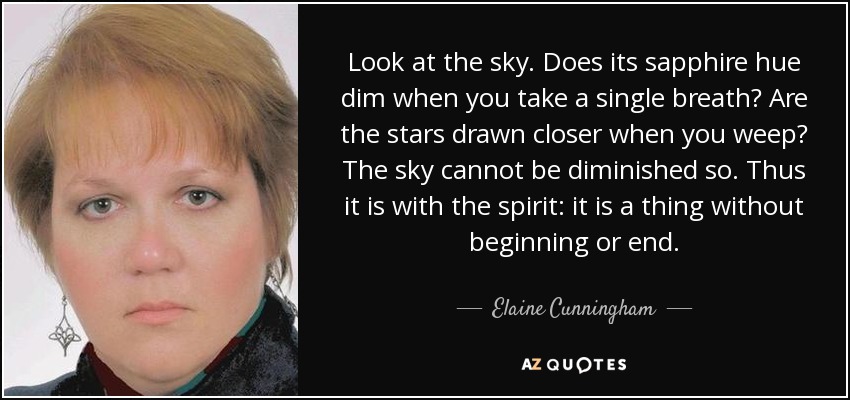 Look at the sky. Does its sapphire hue dim when you take a single breath? Are the stars drawn closer when you weep? The sky cannot be diminished so. Thus it is with the spirit: it is a thing without beginning or end. - Elaine Cunningham