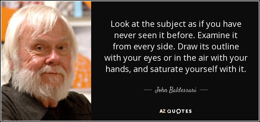 Look at the subject as if you have never seen it before. Examine it from every side. Draw its outline with your eyes or in the air with your hands, and saturate yourself with it. - John Baldessari