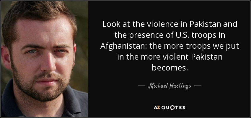 Look at the violence in Pakistan and the presence of U.S. troops in Afghanistan: the more troops we put in the more violent Pakistan becomes. - Michael Hastings