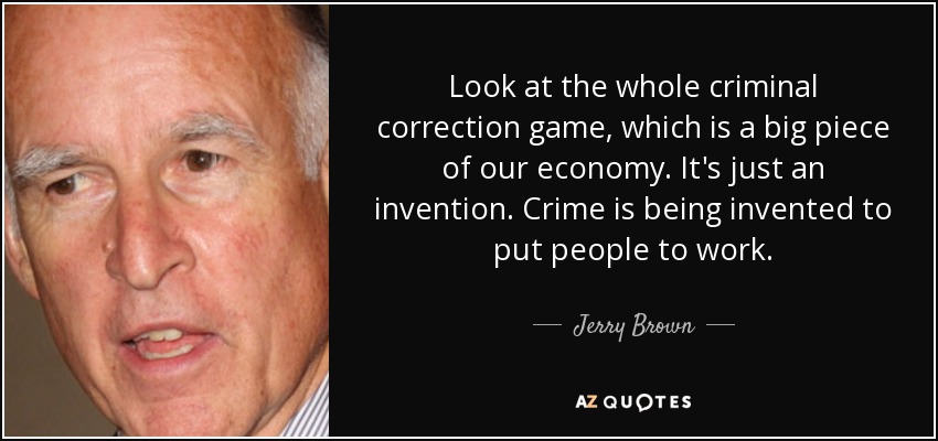 Look at the whole criminal correction game, which is a big piece of our economy. It's just an invention. Crime is being invented to put people to work. - Jerry Brown