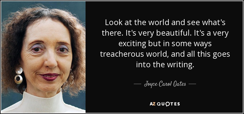 Look at the world and see what's there. It's very beautiful. It's a very exciting but in some ways treacherous world, and all this goes into the writing. - Joyce Carol Oates