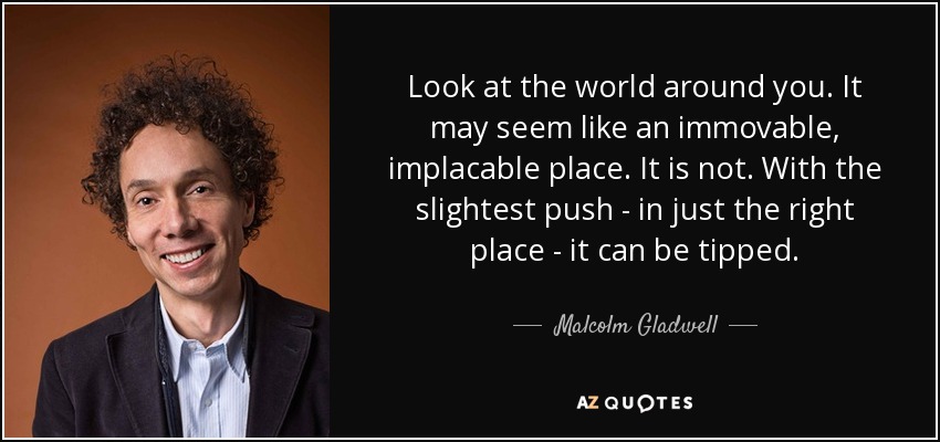 Look at the world around you. It may seem like an immovable, implacable place. It is not. With the slightest push - in just the right place - it can be tipped. - Malcolm Gladwell