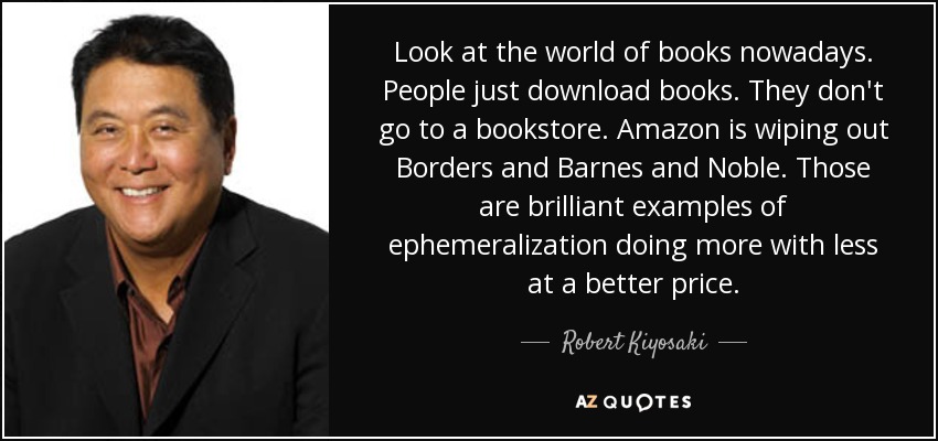 Look at the world of books nowadays. People just download books. They don't go to a bookstore. Amazon is wiping out Borders and Barnes and Noble. Those are brilliant examples of ephemeralization doing more with less at a better price. - Robert Kiyosaki