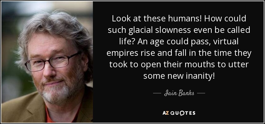 Look at these humans! How could such glacial slowness even be called life? An age could pass, virtual empires rise and fall in the time they took to open their mouths to utter some new inanity! - Iain Banks