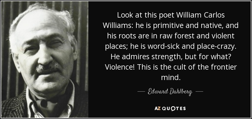 Look at this poet William Carlos Williams: he is primitive and native, and his roots are in raw forest and violent places; he is word-sick and place-crazy. He admires strength, but for what? Violence! This is the cult of the frontier mind. - Edward Dahlberg
