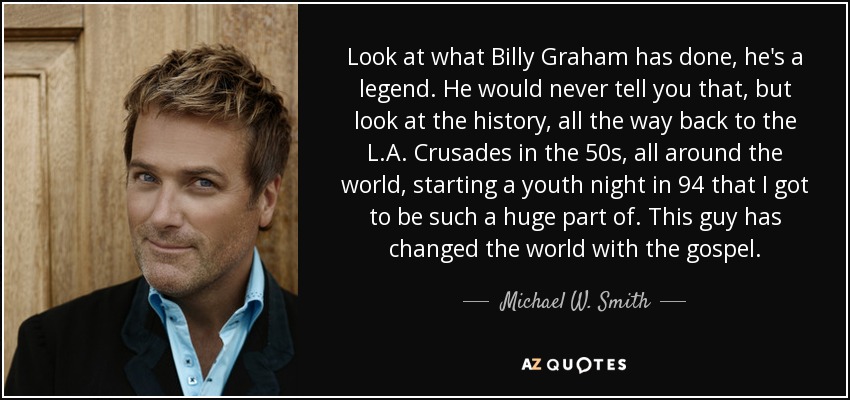 Look at what Billy Graham has done, he's a legend. He would never tell you that, but look at the history, all the way back to the L.A. Crusades in the 50s, all around the world, starting a youth night in 94 that I got to be such a huge part of. This guy has changed the world with the gospel. - Michael W. Smith