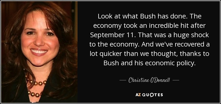 Look at what Bush has done. The economy took an incredible hit after September 11. That was a huge shock to the economy. And we've recovered a lot quicker than we thought, thanks to Bush and his economic policy. - Christine O'Donnell