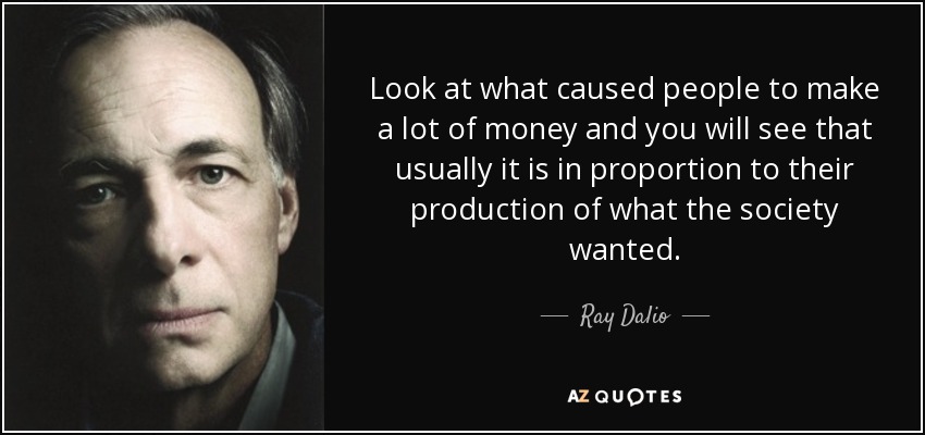 Look at what caused people to make a lot of money and you will see that usually it is in proportion to their production of what the society wanted. - Ray Dalio