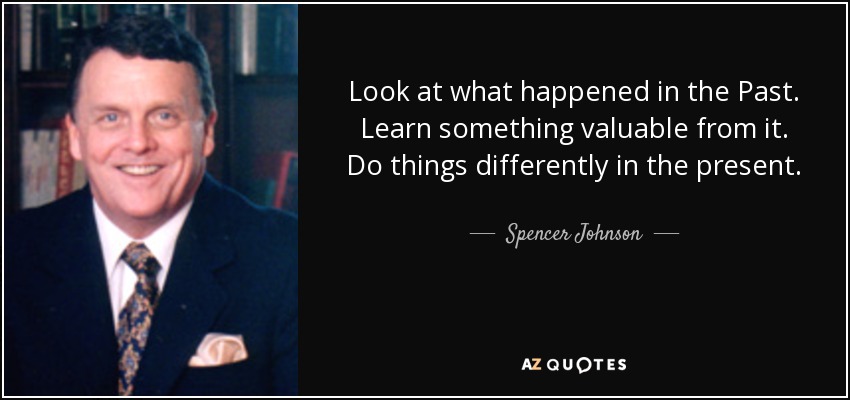 Look at what happened in the Past. Learn something valuable from it. Do things differently in the present. - Spencer Johnson