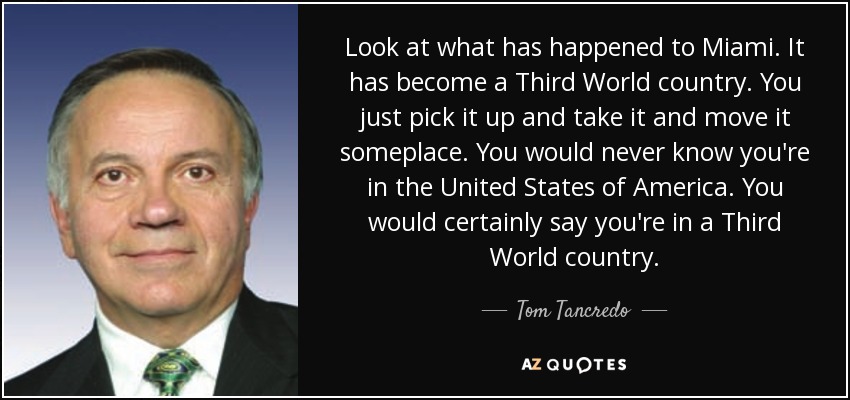 Look at what has happened to Miami. It has become a Third World country. You just pick it up and take it and move it someplace. You would never know you're in the United States of America. You would certainly say you're in a Third World country. - Tom Tancredo