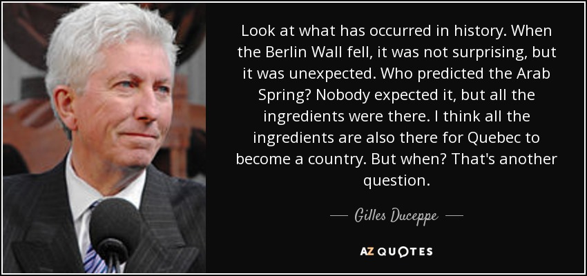 Look at what has occurred in history. When the Berlin Wall fell, it was not surprising, but it was unexpected. Who predicted the Arab Spring? Nobody expected it, but all the ingredients were there. I think all the ingredients are also there for Quebec to become a country. But when? That's another question. - Gilles Duceppe