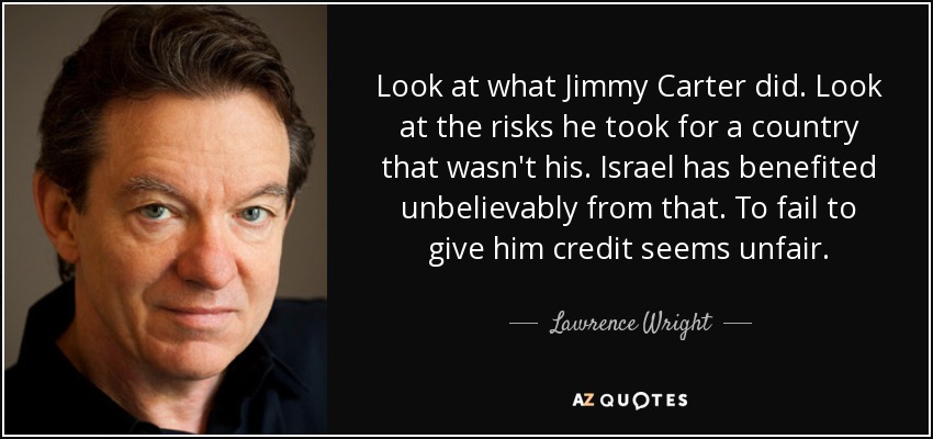 Look at what Jimmy Carter did. Look at the risks he took for a country that wasn't his. Israel has benefited unbelievably from that. To fail to give him credit seems unfair. - Lawrence Wright