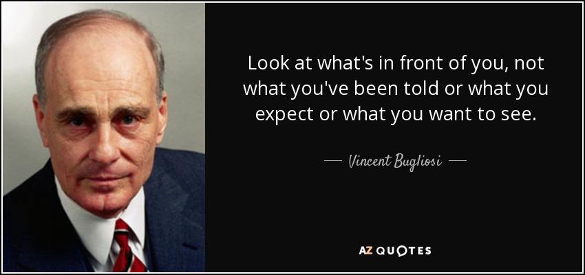 Look at what's in front of you, not what you've been told or what you expect or what you want to see. - Vincent Bugliosi